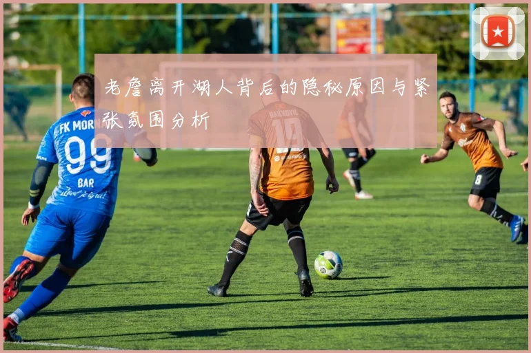 老詹离开湖人背后的隐秘原因与紧张氛围分析