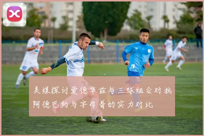 美媒探讨爱德华兹与三球组合对抗阿德巴约与字母哥的实力对比