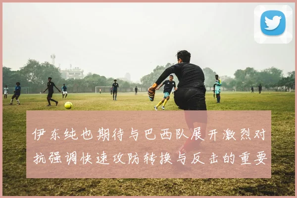 伊东纯也期待与巴西队展开激烈对抗强调快速攻防转换与反击的重要性