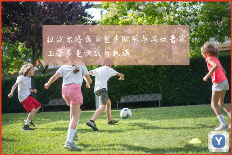 拉波尔塔面临重夺欧冠与诺坎普完工等多重挑战与机遇