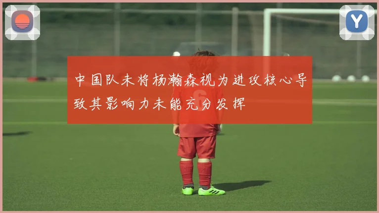 中国队未将杨瀚森视为进攻核心导致其影响力未能充分发挥