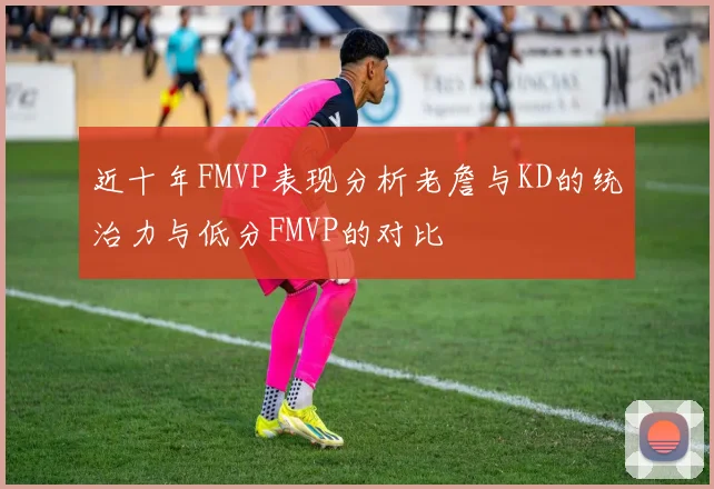 近十年FMVP表现分析老詹与KD的统治力与低分FMVP的对比