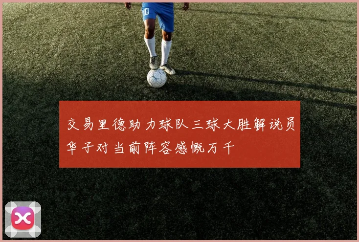交易里德助力球队三球大胜解说员华子对当前阵容感慨万千