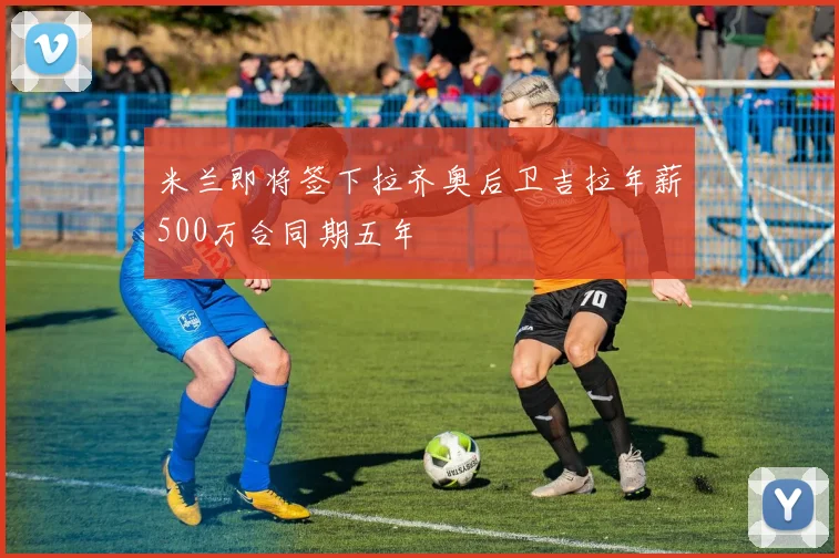 米兰即将签下拉齐奥后卫吉拉年薪500万合同期五年