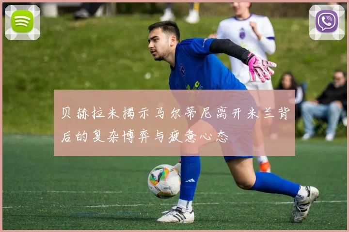 贝赫拉米揭示马尔蒂尼离开米兰背后的复杂博弈与疲惫心态