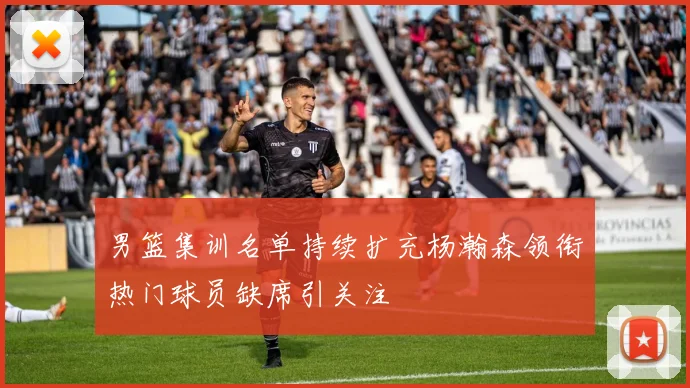 男篮集训名单持续扩充杨瀚森领衔热门球员缺席引关注