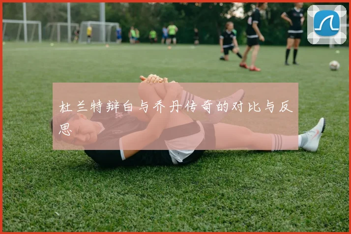 杜兰特辩白与乔丹传奇的对比与反思