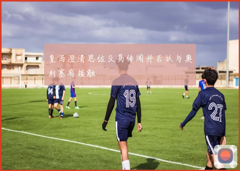 皇马澄清恩佐交易传闻并否认与奥利塞有接触