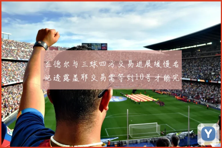 兰德尔与三球四方交易进展缓慢名记透露盖耶交易需等到10号才能完成