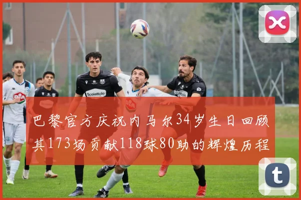 巴黎官方庆祝内马尔34岁生日回顾其173场贡献118球80助的辉煌历程