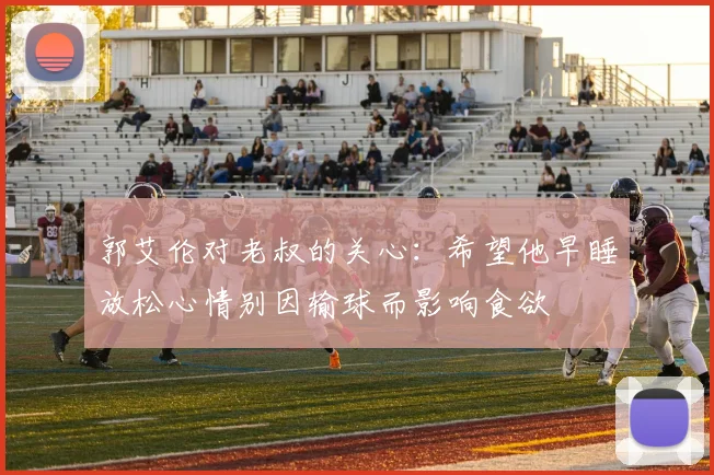郭艾伦对老叔的关心：希望他早睡放松心情别因输球而影响食欲