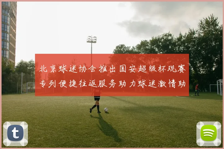北京球迷协会推出国安超级杯观赛专列便捷往返服务助力球迷激情助阵