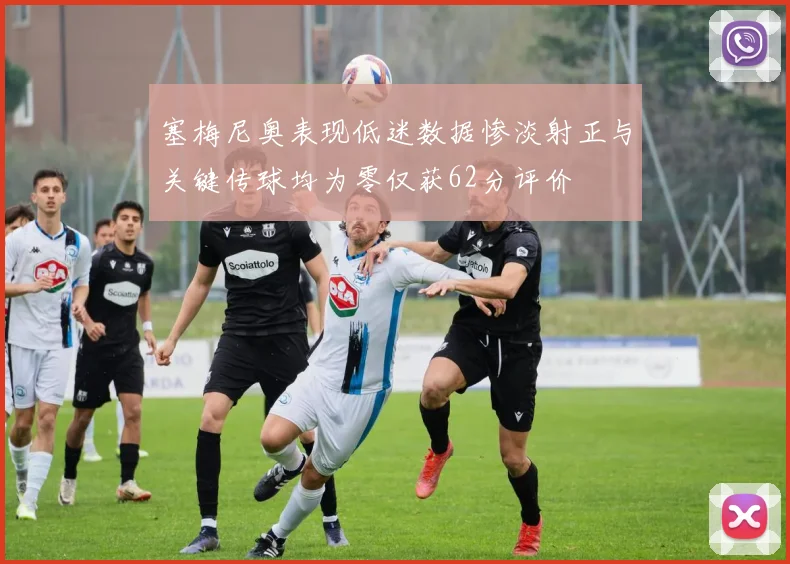 塞梅尼奥表现低迷数据惨淡射正与关键传球均为零仅获62分评价