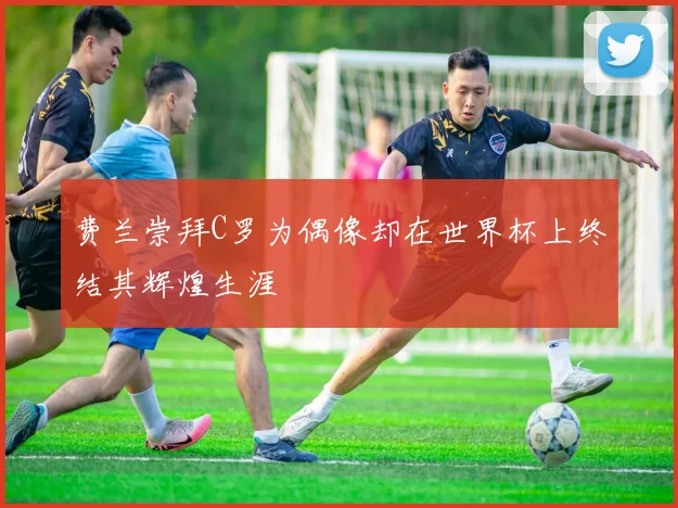 费兰崇拜C罗为偶像却在世界杯上终结其辉煌生涯