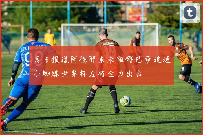 马卡报道阿德耶米未阻碍巴萨追逐小蜘蛛世界杯后将全力出击