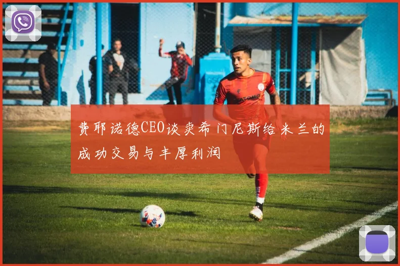 费耶诺德CEO谈卖希门尼斯给米兰的成功交易与丰厚利润