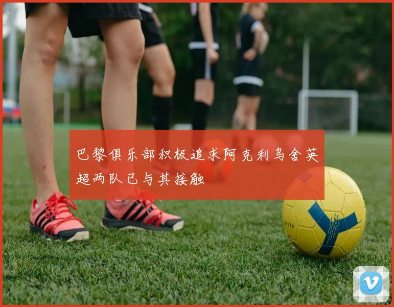 巴黎俱乐部积极追求阿克利乌舍英超两队已与其接触