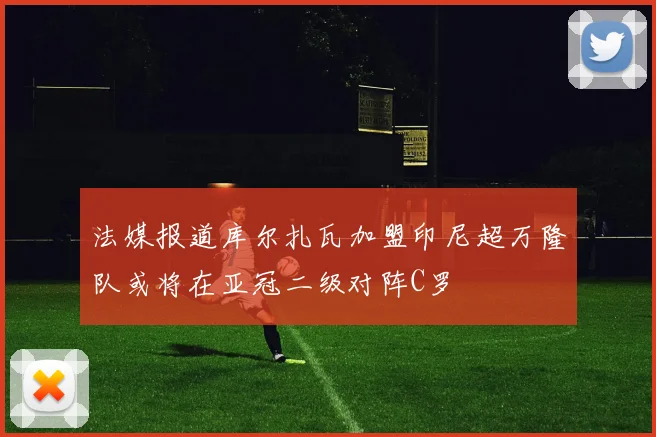 法媒报道库尔扎瓦加盟印尼超万隆队或将在亚冠二级对阵C罗