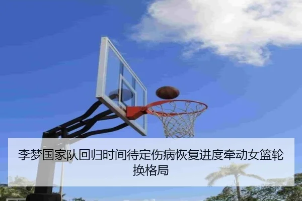 李梦国家队回归时间待定伤病恢复进度牵动女篮轮换格局 - milan.com